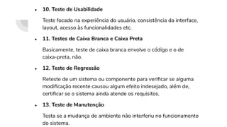 ● 10. Teste de Usabilidade
Teste focado na experiência do usuário, consistência da interface,
layout, acesso às funcionalidades etc.
● 11. Testes de Caixa Branca e Caixa Preta
Basicamente, teste de caixa branca envolve o código e o de
caixa-preta, não.
● 12. Teste de Regressão
Reteste de um sistema ou componente para veriﬁcar se alguma
modiﬁcação recente causou algum efeito indesejado, além de,
certiﬁcar se o sistema ainda atende os requisitos.
● 13. Teste de Manutenção
Testa se a mudança de ambiente não interferiu no funcionamento
do sistema.
 
