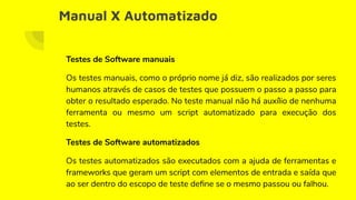 Manual X Automatizado
Testes de Software manuais
Os testes manuais, como o próprio nome já diz, são realizados por seres
humanos através de casos de testes que possuem o passo a passo para
obter o resultado esperado. No teste manual não há auxílio de nenhuma
ferramenta ou mesmo um script automatizado para execução dos
testes.
Testes de Software automatizados
Os testes automatizados são executados com a ajuda de ferramentas e
frameworks que geram um script com elementos de entrada e saída que
ao ser dentro do escopo de teste deﬁne se o mesmo passou ou falhou.
 