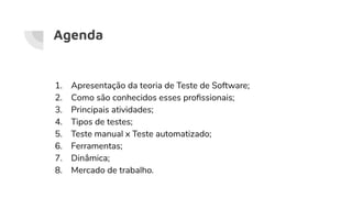 Agenda
1. Apresentação da teoria de Teste de Software;
2. Como são conhecidos esses proﬁssionais;
3. Principais atividades;
4. Tipos de testes;
5. Teste manual x Teste automatizado;
6. Ferramentas;
7. Dinâmica;
8. Mercado de trabalho.
 