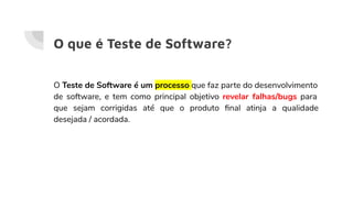 O que é Teste de Software?
O Teste de Software é um processo que faz parte do desenvolvimento
de software, e tem como principal objetivo revelar falhas/bugs para
que sejam corrigidas até que o produto ﬁnal atinja a qualidade
desejada / acordada.
 