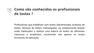 Como são conhecidos os proﬁssionais
de testes ?
Proﬁssionais que trabalham com testes (denominados analistas de
testes, técnicos de testes, homologador, ou simplesmente testes)
estão habituados a realizar uma bateria de testes de diferentes
naturezas e propósitos, envolvendo não apenas os testes
funcionais da aplicação.
 