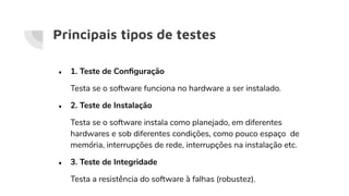 Principais tipos de testes
● 1. Teste de Conﬁguração
Testa se o software funciona no hardware a ser instalado.
● 2. Teste de Instalação
Testa se o software instala como planejado, em diferentes
hardwares e sob diferentes condições, como pouco espaço de
memória, interrupções de rede, interrupções na instalação etc.
● 3. Teste de Integridade
Testa a resistência do software à falhas (robustez).
 