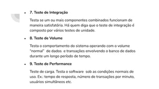 ● 7. Teste de Integração
Testa se um ou mais componentes combinados funcionam de
maneira satisfatória. Há quem diga que o teste de integração é
composto por vários testes de unidade.
● 8. Teste de Volume
Testa o comportamento do sistema operando com o volume
“normal” de dados e transações envolvendo o banco de dados
durante um longo período de tempo.
● 9. Teste de Performance
Teste de carga. Testa o software sob as condições normais de
uso. Ex.: tempo de resposta, número de transações por minuto,
usuários simultâneos etc.
 