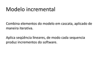 Modelo incremental
Combina elementos do modelo em cascata, aplicado de
maneira iterativa.
Aplica seqüência lineares, de modo cada sequencia
produz incrementos do software.

 