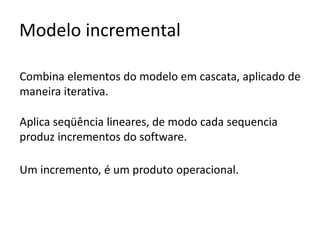 Modelo incremental
Combina elementos do modelo em cascata, aplicado de
maneira iterativa.
Aplica seqüência lineares, de modo cada sequencia
produz incrementos do software.
Um incremento, é um produto operacional.

 