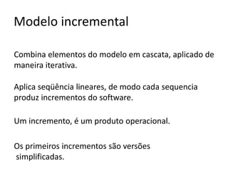 Modelo incremental
Combina elementos do modelo em cascata, aplicado de
maneira iterativa.
Aplica seqüência lineares, de modo cada sequencia
produz incrementos do software.
Um incremento, é um produto operacional.
Os primeiros incrementos são versões
simplificadas.

 