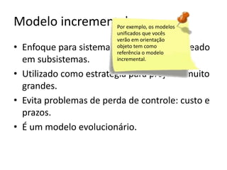 Modelo incrementalexemplo, os modelos
Por
unificados que vocês
verão em orientação
objeto tem como
referência o modelo
incremental.

• Enfoque para sistemas modulares ou baseado
em subsistemas.
• Utilizado como estratégia para projetos muito
grandes.
• Evita problemas de perda de controle: custo e
prazos.
• É um modelo evolucionário.

 