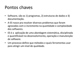 Pontos chaves: Conceitos ES
• Software, são os 1) programas, 2) estruturas de dados e 3)
documentação.
• A ES nasce pra resolver diversos problemas que foram
agravados com o incremento na quantidade e complexidade
dos softwares.
• ES é a aplicação de uma abordagem sistemática, disciplinada
e quantificável no desenvolvimento, operação e manutenção
de software.
• Um processo define que métodos e quais ferramentas usar
para atingir um nível de qualidade.

 