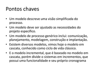 Pontos chaves: Modelos
• Um modelo descreve uma visão simplificada do
processo.
• Um modelo deve ser ajustado as necessidades do
projeto específico.
• Um modelo de processo genérico inclui: comunicação,
planejamento, modelagem, construção e implantação.
• Existem diversos modelos, vimos hoje o modelo em
cascata, conhecido como ciclo de vida clássico.
• E o modelo incremental, que é baseado no modelo em
cascata, porém divide o sistemas em incrementos, que
possui uma funcionalidade e seu próprio cronograma

 