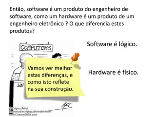 Então, software é um produto do engenheiro de
software, como um hardware é um produto de um
engenheiro eletrônico ? O que diferencia estes
produtos?

Software é lógico.

Hardware é físico.

 