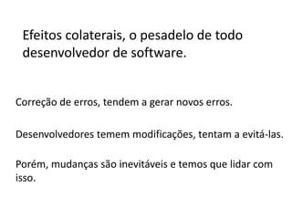Efeitos colaterais, o pesadelo de todo
desenvolvedor de software.
Correção de erros, tendem a gerar novos erros.
Desenvolvedores temem modificações, tentam a evitá-las.

 
