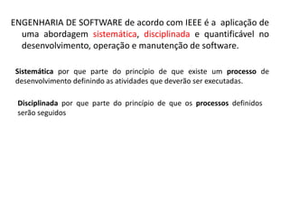 ENGENHARIA DE SOFTWARE de acordo com IEEE é a aplicação de
uma abordagem sistemática, disciplinada e quantificável no
desenvolvimento, operação e manutenção de software.
Sistemática por que parte do princípio de que existe um processo de
desenvolvimento definindo as atividades que deverão ser executadas.

 