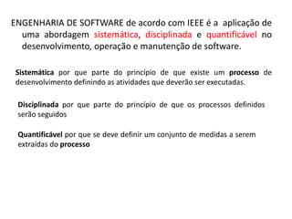 ENGENHARIA DE SOFTWARE de acordo com IEEE é a aplicação de
uma abordagem sistemática, disciplinada e quantificável no
desenvolvimento, operação e manutenção de software.
Sistemática por que parte do princípio de que existe um processo de
desenvolvimento definindo as atividades que deverão ser executadas.
Disciplinada por que parte do princípio de que os processos definidos
serão seguidos

 
