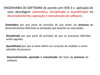 ENGENHARIA DE SOFTWARE de acordo com IEEE é a aplicação de
uma abordagem sistemática, disciplinada e quantificável no
desenvolvimento, operação e manutenção de software.
Sistemática por que parte do princípio de que existe um processo de
desenvolvimento definindo as atividades que deverão ser executadas.
Disciplinada por que parte do princípio de que os processos definidos
serão seguidos
Quantificável por que se deve definir um conjunto de medidas a serem
extraídas do processo

 