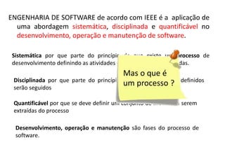 ENGENHARIA DE SOFTWARE de acordo com IEEE é a aplicação de
uma abordagem sistemática, disciplinada e quantificável no
desenvolvimento, operação e manutenção de software.
Sistemática por que parte do princípio de que existe um processo de
desenvolvimento definindo as atividades que deverão ser executadas.
Disciplinada por que parte do princípio de que os processos definidos
serão seguidos
Quantificável por que se deve definir um conjunto de medidas a serem
extraídas do processo
Desenvolvimento, operação e manutenção são fases do processo de
software.

 