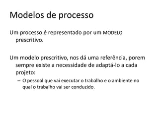 Processo
O processo é a camada mais importante da ES, esta camada
constitui o elo de ligação entre as ferramentas e os métodos.
Um processo define :
Uma empresa pode usar métodos
e ferramentas e não seguir
A seqüência em que osnenhum processo estabelecido.
métodos serão aplicados.
Existem até classificações para
empresas quanto ao uso de
Quais os responsáveis por cada tarefa.
processos.

Quando e como o software será entregue.
Possibilitam aos gerentes de software avaliar o
progresso do desenvolvimento.

 