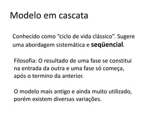 Modelo em cascata
Conhecido como “ciclo de vida clássico”. Sugere
uma abordagem sistemática e seqüencial.
Filosofia: O resultado de uma fase se constitui
na entrada da outra e uma fase só começa,
após o termino da anterior.
O modelo mais antigo e ainda muito utilizado,
porém existem diversas variações.

 
