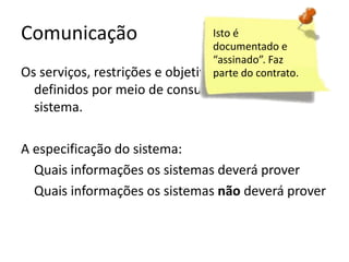 Comunicação

Isto é
documentado e
“assinado”. Faz
Os serviços, restrições e objetivos do sistema são
parte do contrato.

definidos por meio de consulta aos usuários do
sistema.
A especificação do sistema:
Quais informações os sistemas deverá prover
Quais informações os sistemas não deverá prover

 