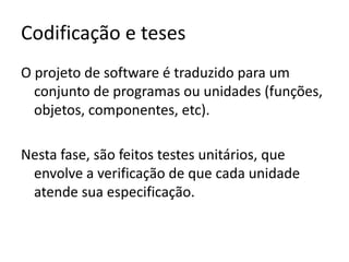 Codificação e teses
O projeto de software é traduzido para um
conjunto de programas ou unidades (funções,
objetos, componentes, etc).
Nesta fase, são feitos testes unitários, que
envolve a verificação de que cada unidade
atende sua especificação.

 