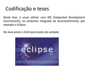 Codificação e teses
Nesta fase, é usual utilizar uma IDE (Integrated Development
Environment), ou ambiente integrado de desenvolvimento, por
exemplo o Eclipse.
No Java existe a JUnit para testes de unidade

 