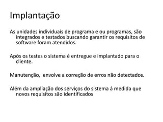 Implantação
As unidades individuais de programa e ou programas, são
integrados e testados buscando garantir os requisitos de
software foram atendidos.
Após os testes o sistema é entregue e implantado para o
cliente.
Manutenção, envolve a correção de erros não detectados.
Além da ampliação dos serviços do sistema á medida que
novos requisitos são identificados

 
