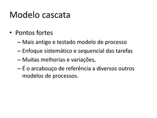 Modelo cascata
• Pontos fortes
–
–
–
–

Mais antigo e testado modelo de processo
Enfoque sistemático e sequencial das tarefas
Muitas melhorias e variações,
É o arcabouço de referência a diversos outros
modelos de processos.

 