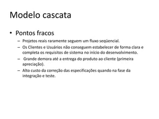 Modelo cascata
• Pontos fracos
– Projetos reais raramente seguem um fluxo seqüencial.
– Os Clientes e Usuários não conseguem estabelecer de forma clara e
completa os requisitos de sistema no início do desenvolvimento.
– Grande demora até a entrega do produto ao cliente (primeira
apreciação).
– Alto custo da correção das especificações quando na fase da
integração e teste.

 