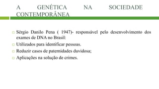 A GENÉTICA NA SOCIEDADE
CONTEMPORÂNEA
 Sérgio Danilo Pena ( 1947)- responsável pelo desenvolvimento dos
exames de DNA no Brasil:
 Utilizados para identificar pessoas.
 Reduzir casos de paternidades duvidosa;
 Aplicações na solução de crimes.
 