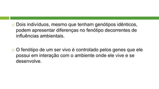  Dois indivíduos, mesmo que tenham genótipos idênticos,
podem apresentar diferenças no fenótipo decorrentes de
influências ambientais.
 O fenótipo de um ser vivo é controlado pelos genes que ele
possui em interação com o ambiente onde ele vive e se
desenvolve.
 
