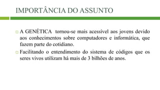 IMPORTÂNCIA DO ASSUNTO
 A GENÉTICA tornou-se mais acessível aos jovens devido
aos conhecimentos sobre computadores e informática, que
fazem parte do cotidiano.
 Facilitando o entendimento do sistema de códigos que os
seres vivos utilizam há mais de 3 bilhões de anos.
 