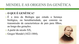 MENDEL E AS ORIGENS DA GENÉTICA
 O QUE É GENÉTICA?
 É a área da Biologia que estuda a herança
biológica, ou hereditariedade, que consiste na
transmissão de características de pais para filhos,
ao longo das gerações.
 A partir do século XX,
 Gregor Mendel (1822-1884).
 