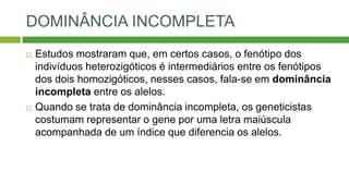 DOMINÂNCIA INCOMPLETA
 Estudos mostraram que, em certos casos, o fenótipo dos
indivíduos heterozigóticos é intermediários entre os fenótipos
dos dois homozigóticos, nesses casos, fala-se em dominância
incompleta entre os alelos.
 Quando se trata de dominância incompleta, os geneticistas
costumam representar o gene por uma letra maiúscula
acompanhada de um índice que diferencia os alelos.
 