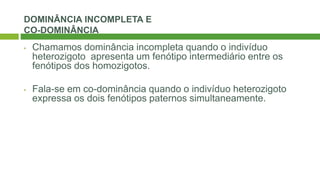 DOMINÂNCIA INCOMPLETA E
CO-DOMINÂNCIA
• Chamamos dominância incompleta quando o indivíduo
heterozigoto apresenta um fenótipo intermediário entre os
fenótipos dos homozigotos.
• Fala-se em co-dominância quando o indivíduo heterozigoto
expressa os dois fenótipos paternos simultaneamente.
 