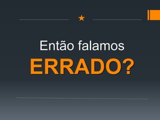Então falamos
ERRADO?
 