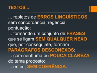 ... repletos de ERROS LINGUÍSTICOS,
sem concordância, regência,
pontuação;
... formando um conjunto de FRASES
que se ligam SEM QUALQUER NEXO
que, por conseguinte, formam
PARÁGRAFOS DESCONEXOS;
... com nenhuma ou POUCA CLAREZA
do tema proposto;
... enfim, SEM COERÊNCIA.
TEXTOS...
 