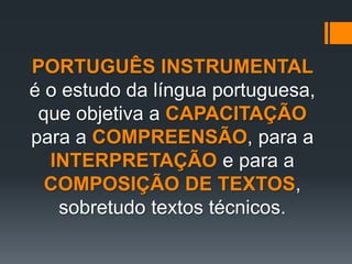 PORTUGUÊS INSTRUMENTAL
é o estudo da língua portuguesa,
que objetiva a CAPACITAÇÃO
para a COMPREENSÃO, para a
INTERPRETAÇÃO e para a
COMPOSIÇÃO DE TEXTOS,
sobretudo textos técnicos.
 