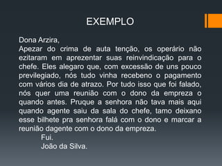 EXEMPLO
Dona Arzira,
Apezar do crima de auta tenção, os operário não
ezitaram em aprezentar suas reinvindicação para o
chefe. Eles alegaro que, com excessão de uns pouco
previlegiado, nós tudo vinha recebeno o pagamento
com vários dia de atrazo. Por tudo isso que foi falado,
nós quer uma reunião com o dono da empreza o
quando antes. Pruque a senhora não tava mais aqui
quando agente saiu da sala do chefe, tamo deixano
esse bilhete pra senhora falá com o dono e marcar a
reunião dagente com o dono da empreza.
Fui.
João da Silva.
 