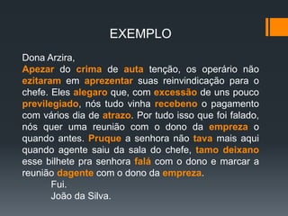 EXEMPLO
Dona Arzira,
Apezar do crima de auta tenção, os operário não
ezitaram em aprezentar suas reinvindicação para o
chefe. Eles alegaro que, com excessão de uns pouco
previlegiado, nós tudo vinha recebeno o pagamento
com vários dia de atrazo. Por tudo isso que foi falado,
nós quer uma reunião com o dono da empreza o
quando antes. Pruque a senhora não tava mais aqui
quando agente saiu da sala do chefe, tamo deixano
esse bilhete pra senhora falá com o dono e marcar a
reunião dagente com o dono da empreza.
Fui.
João da Silva.
 