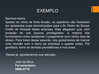 EXEMPLO
Senhora Alzira,
Apesar do clima de forte tensão, os operários não hesitaram
em apresentar suas reivindicações para o Sr. Pedro de Sousa,
Chefe de Pessoal desta empresa. Eles alegaram que, com
exceção de uns poucos privilegiados, a maioria dos
funcionários vinha recebendo o pagamento com vários dias de
atraso. Para tratar desse assunto, nós gostaríamos de marcar
uma reunião com o dono da empresa o quanto antes. Por
gentileza, tome as devidas providências e nos avise.
Desde já, agradecemos sua atenção.
João da Silva.
Ferramenteiro
9988-6776
 