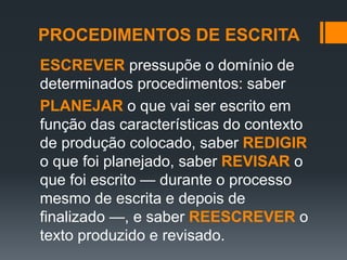 PROCEDIMENTOS DE ESCRITA
ESCREVER pressupõe o domínio de
determinados procedimentos: saber
PLANEJAR o que vai ser escrito em
função das características do contexto
de produção colocado, saber REDIGIR
o que foi planejado, saber REVISAR o
que foi escrito — durante o processo
mesmo de escrita e depois de
finalizado —, e saber REESCREVER o
texto produzido e revisado.
 