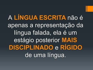 A LÍNGUA ESCRITA não é
apenas a representação da
língua falada, ela é um
estágio posterior MAIS
DISCIPLINADO e RÍGIDO
de uma língua.
 