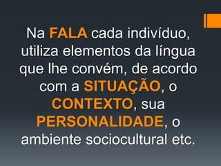 Na FALA cada indivíduo,
utiliza elementos da língua
que lhe convém, de acordo
com a SITUAÇÃO, o
CONTEXTO, sua
PERSONALIDADE, o
ambiente sociocultural etc.
 