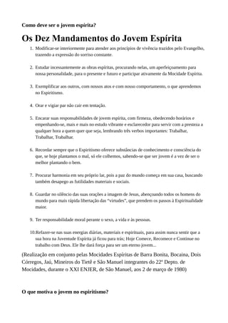 Como deve ser o jovem espírita?
Os Dez Mandamentos do Jovem Espírita
1. Modificar-se interiormente para atender aos princípios de vivência trazidos pelo Evangelho,
trazendo a expressão do sorriso constante.
2. Estudar incessantemente as obras espíritas, procurando nelas, um aperfeiçoamento para
nossa personalidade, para o presente e futuro e participar ativamente da Mocidade Espírita.
3. Exemplificar aos outros, com nossos atos e com nosso comportamento, o que aprendemos
no Espiritismo.
4. Orar e vigiar par não cair em tentação.
5. Encarar suas responsabilidades de jovem espírita, com firmeza, obedecendo horários e
empenhando-se, mais e mais no estudo vibrante e esclarecedor para servir com a presteza a
qualquer hora a quem quer que seja, lembrando três verbos importantes: Trabalhar,
Trabalhar, Trabalhar.
6. Recordar sempre que o Espiritismo oferece substâncias de conhecimento e consciência do
que, se hoje plantamos o mal, só ele colhemos, sabendo-se que ser jovem é a vez de ser o
melhor plantando o bem.
7. Procurar harmonia em seu próprio lar, pois a paz do mundo começa em sua casa, buscando
também desapego as futilidades materiais e sociais.
8. Guardar no silêncio das suas orações a imagem de Jesus, abençoando todos os homens do
mundo para mais rápida libertação das “virtudes”, que prendem os passos à Espiritualidade
maior.
9. Ter responsabilidade moral perante o sexo, a vida e às pessoas.
10.Refazer-se nas suas energias diárias, materiais e espirituais, para assim nunca sentir que a
sua hora na Juventude Espírita já ficou para trás; Hoje Comece, Recomece e Continue no
trabalho com Deus. Ele lhe dará força para ser um eterno jovem...
(Realização em conjunto pelas Mocidades Espíritas de Barra Bonita, Bocaina, Dois
Córregos, Jaú, Mineiros do Tietê e São Manuel integrantes do 22º Depto. de
Mocidades, durante o XXI ENJER, de São Manuel, aos 2 de março de 1980)
O que motiva o jovem no espiritismo?
 