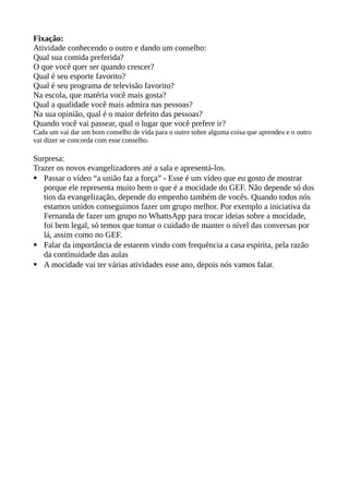Fixação:
Atividade conhecendo o outro e dando um conselho:
Qual sua comida preferida?
O que você quer ser quando crescer?
Qual é seu esporte favorito?
Qual é seu programa de televisão favorito?
Na escola, que matéria você mais gosta?
Qual a qualidade você mais admira nas pessoas?
Na sua opinião, qual é o maior defeito das pessoas?
Quando você vai passear, qual o lugar que você prefere ir?
Cada um vai dar um bom conselho de vida para o outro sobre alguma coisa que aprendeu e o outro
vai dizer se concorda com esse conselho.
Surpresa:
Trazer os novos evangelizadores até a sala e apresentá-los.
 Passar o vídeo “a união faz a força” - Esse é um vídeo que eu gosto de mostrar
porque ele representa muito bem o que é a mocidade do GEF. Não depende só dos
tios da evangelização, depende do empenho também de vocês. Quando todos nós
estamos unidos conseguimos fazer um grupo melhor. Por exemplo a iniciativa da
Fernanda de fazer um grupo no WhattsApp para trocar ideias sobre a mocidade,
foi bem legal, só temos que tomar o cuidado de manter o nível das conversas por
lá, assim como no GEF.
 Falar da importância de estarem vindo com frequência a casa espírita, pela razão
da continuidade das aulas
 A mocidade vai ter várias atividades esse ano, depois nós vamos falar.
 