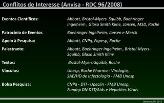 Barbosa AN, 2013
Eventos Científicos: Abbott, Bristol-Myers Squibb, Boehringer
Ingelheim , Glaxo Smith Kline, Jansen, MSD, Roche
Patrocínio de Eventos Boehringer Ingelheim, Jansen e Merck
Apoio à Pesquisa: Abbott, CNPq, Fapesp, Roche
Palestrante: Abbott, Boehringer Ingelheim , Bristol-Myers-
Squibb, Glaxo Smith Kline
Textos: Bristol-Myers-Squibb, Roche
Vínculos: Unesp, Roche Pharma - Virologia,
SAE/HD de Infectologia - FMB Unesp
Bolsa Pesquisa: CNPq - DTI - Upeclin - FMB Unesp,
Fundep DN DST/Aids e Hepatites Virais
 