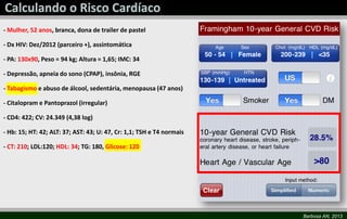 Barbosa AN, 2013
- Mulher, 52 anos, branca, dona de trailer de pastel
- Dx HIV: Dez/2012 (parceiro +), assintomática
- PA: 130x90, Peso = 94 kg; Altura = 1,65; IMC: 34
- Depressão, apneia do sono (CPAP), insônia, RGE
- Tabagismo e abuso de álcool, sedentária, menopausa (47 anos)
- Citalopram e Pantoprazol (irregular)
- CD4: 422; CV: 24.349 (4,38 log)
- Hb: 15; HT: 42; ALT: 37; AST: 43; U: 47, Cr: 1,1; TSH e T4 normais
- CT: 210; LDL:120; HDL: 34; TG: 180, Glicose: 120
 