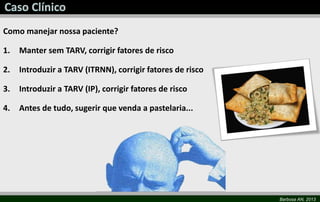 Barbosa AN, 2013
Como manejar nossa paciente?
1. Manter sem TARV, corrigir fatores de risco
2. Introduzir a TARV (ITRNN), corrigir fatores de risco
3. Introduzir a TARV (IP), corrigir fatores de risco
4. Antes de tudo, sugerir que venda a pastelaria...
 