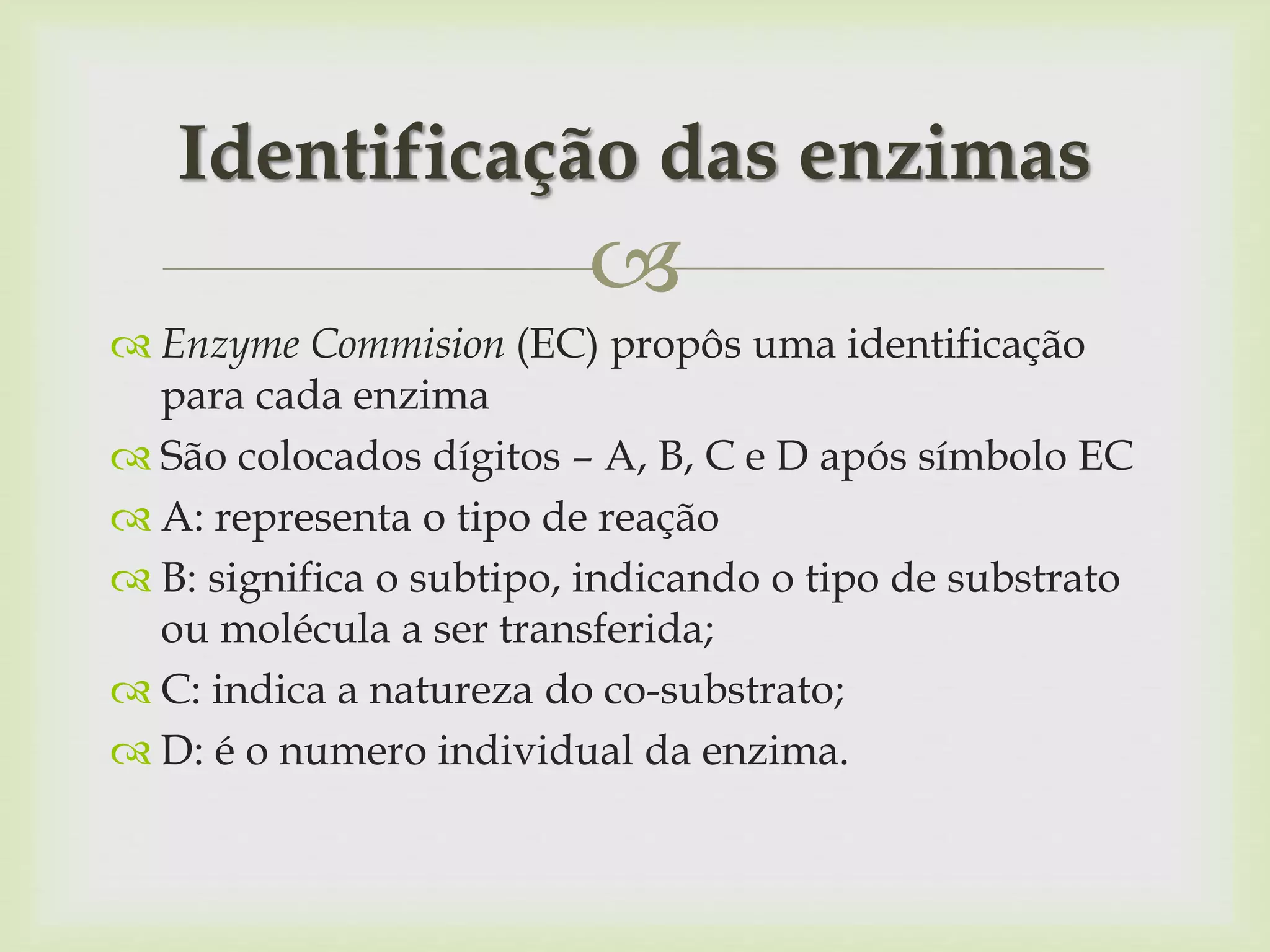 
 Enzyme Commision (EC) propôs uma identificação
para cada enzima
 São colocados dígitos – A, B, C e D após símbolo EC
 A: representa o tipo de reação
 B: significa o subtipo, indicando o tipo de substrato
ou molécula a ser transferida;
 C: indica a natureza do co-substrato;
 D: é o numero individual da enzima.
Identificação das enzimas
 