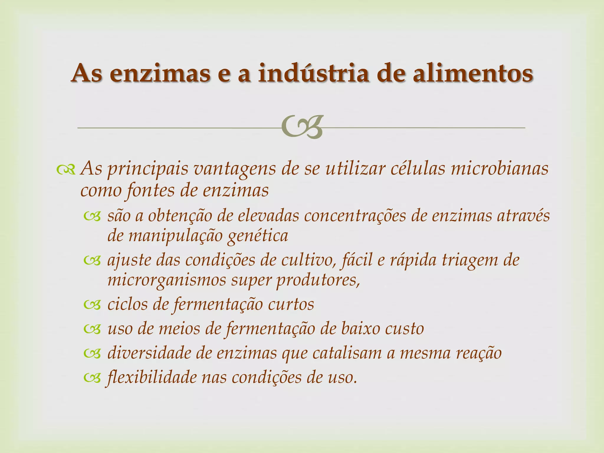
 As principais vantagens de se utilizar células microbianas
como fontes de enzimas
 são a obtenção de elevadas concentrações de enzimas através
de manipulação genética
 ajuste das condições de cultivo, fácil e rápida triagem de
microrganismos super produtores,
 ciclos de fermentação curtos
 uso de meios de fermentação de baixo custo
 diversidade de enzimas que catalisam a mesma reação
 flexibilidade nas condições de uso.
As enzimas e a indústria de alimentos
 