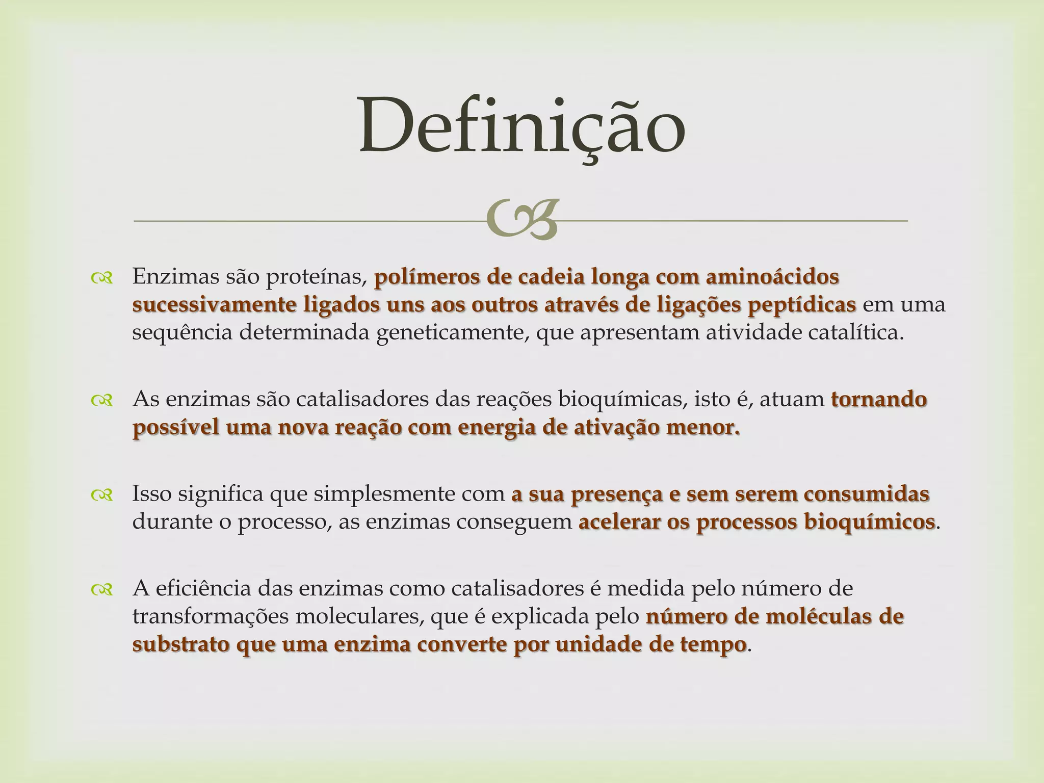 
 Enzimas são proteínas, polímeros de cadeia longa com aminoácidos
sucessivamente ligados uns aos outros através de ligações peptídicas em uma
sequência determinada geneticamente, que apresentam atividade catalítica.
 As enzimas são catalisadores das reações bioquímicas, isto é, atuam tornando
possível uma nova reação com energia de ativação menor.
 Isso significa que simplesmente com a sua presença e sem serem consumidas
durante o processo, as enzimas conseguem acelerar os processos bioquímicos.
 A eficiência das enzimas como catalisadores é medida pelo número de
transformações moleculares, que é explicada pelo número de moléculas de
substrato que uma enzima converte por unidade de tempo.
Definição
 